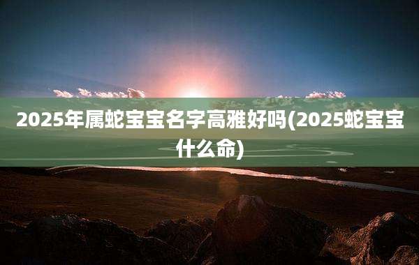 2025年属蛇宝宝名字高雅好吗(2025蛇宝宝什么命)