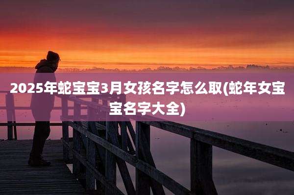 2025年蛇宝宝3月女孩名字怎么取(蛇年女宝宝名字大全)