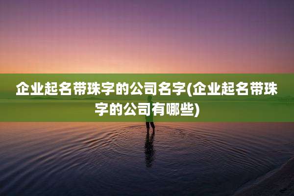 企业起名带珠字的公司名字(企业起名带珠字的公司有哪些)