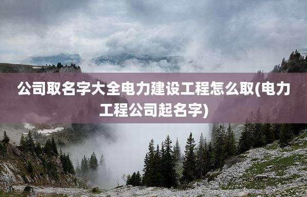 公司取名字大全电力建设工程怎么取(电力工程公司起名字)