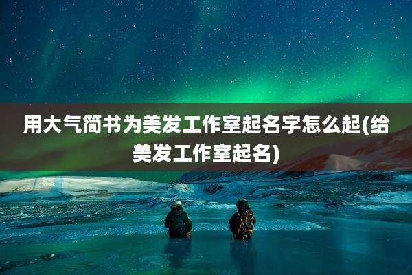 用大气简书为美发工作室起名字怎么起(给美发工作室起名)