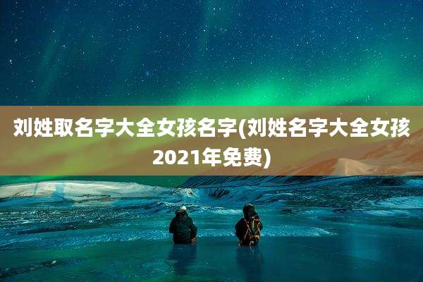 刘姓取名字大全女孩名字(刘姓名字大全女孩2021年免费)