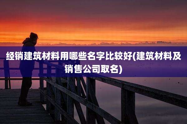 经销建筑材料用哪些名字比较好(建筑材料及销售公司取名)