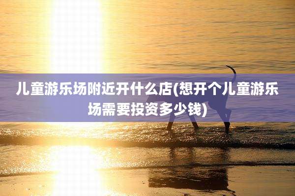 儿童游乐场附近开什么店(想开个儿童游乐场需要投资多少钱)