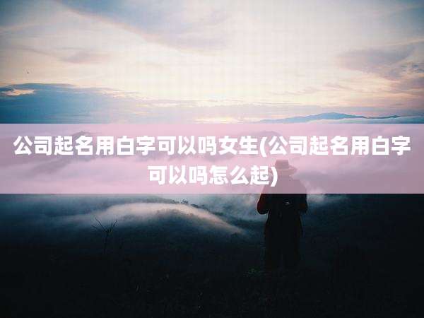 公司起名用白字可以吗女生(公司起名用白字可以吗怎么起)