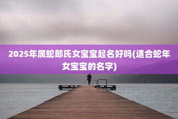 2025年属蛇郎氏女宝宝起名好吗(适合蛇年女宝宝的名字)