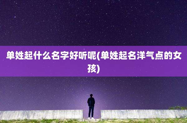 单姓起什么名字好听呢(单姓起名洋气点的女孩)