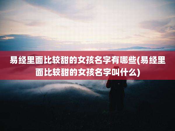 易经里面比较甜的女孩名字有哪些(易经里面比较甜的女孩名字叫什么)