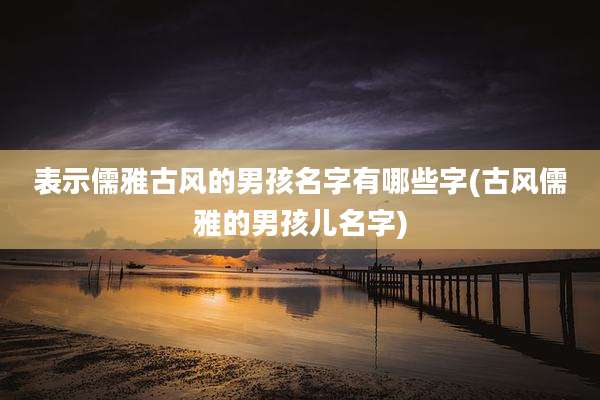 表示儒雅古风的男孩名字有哪些字(古风儒雅的男孩儿名字)