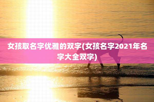 女孩取名字优雅的双字(女孩名字2021年名字大全双字)