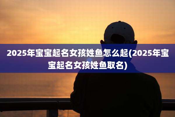 2025年宝宝起名女孩姓鱼怎么起(2025年宝宝起名女孩姓鱼取名)