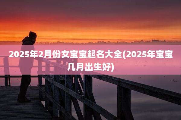 2025年2月份女宝宝起名大全(2025年宝宝几月出生好)
