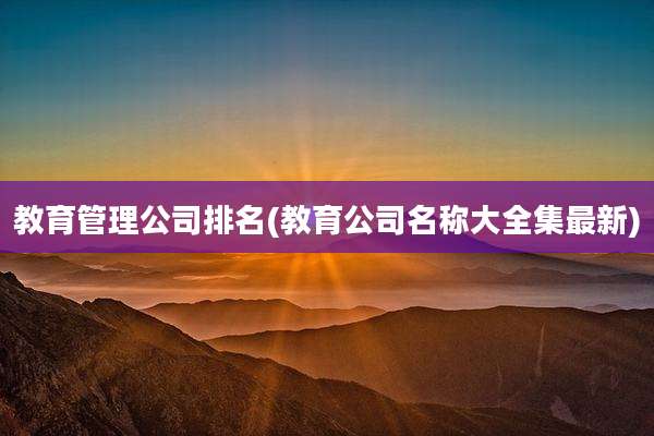 教育管理公司排名(教育公司名称大全集最新)