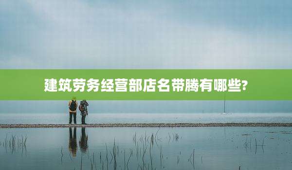 建筑劳务经营部店名带腾有哪些?
