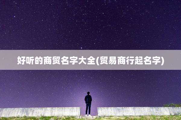好听的商贸名字大全(贸易商行起名字)