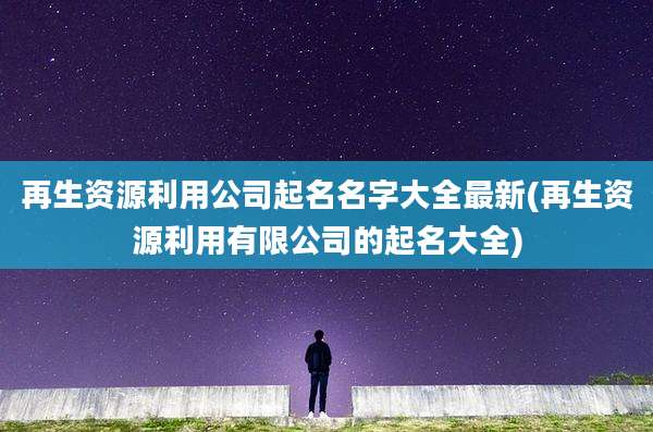 再生资源利用公司起名名字大全最新(再生资源利用有限公司的起名大全)