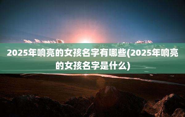2025年响亮的女孩名字有哪些(2025年响亮的女孩名字是什么)