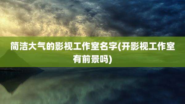 简洁大气的影视工作室名字(开影视工作室有前景吗)