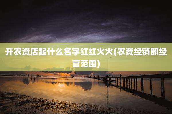 开农资店起什么名字红红火火(农资经销部经营范围)