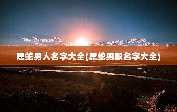 属蛇男人名字大全(属蛇男取名字大全)