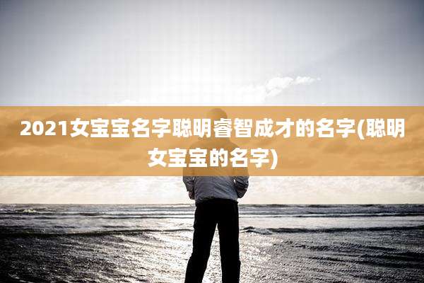 2021女宝宝名字聪明睿智成才的名字(聪明女宝宝的名字)