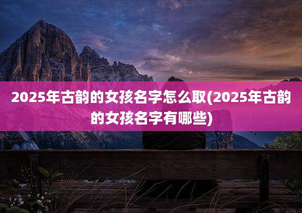 2025年古韵的女孩名字怎么取(2025年古韵的女孩名字有哪些)