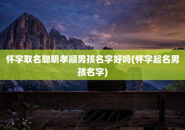 怀字取名聪明孝顺男孩名字好吗(怀字起名男孩名字)