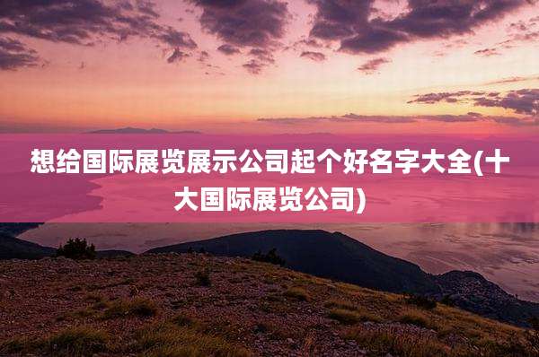 想给国际展览展示公司起个好名字大全(十大国际展览公司)