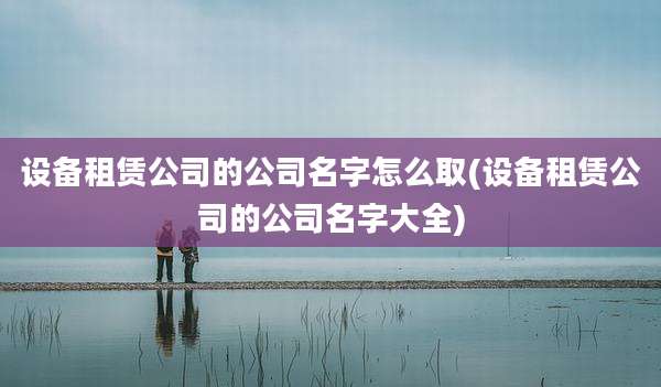 设备租赁公司的公司名字怎么取(设备租赁公司的公司名字大全)