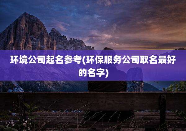 环境公司起名参考(环保服务公司取名最好的名字)