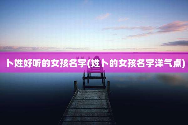卜姓好听的女孩名字(姓卜的女孩名字洋气点)