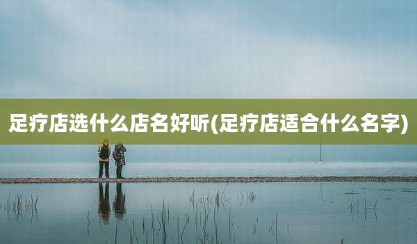 足疗店选什么店名好听(足疗店适合什么名字)