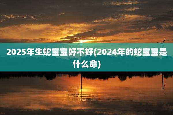 2025年生蛇宝宝好不好(2024年的蛇宝宝是什么命)