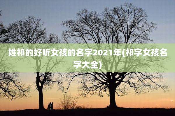 姓祁的好听女孩的名字2021年(祁字女孩名字大全)