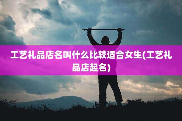 工艺礼品店名叫什么比较适合女生(工艺礼品店起名)