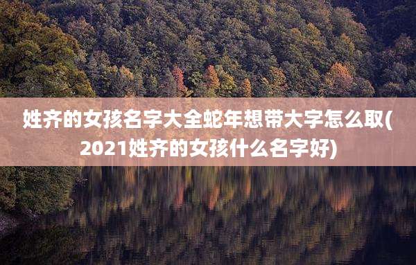 姓齐的女孩名字大全蛇年想带大字怎么取(2021姓齐的女孩什么名字好)