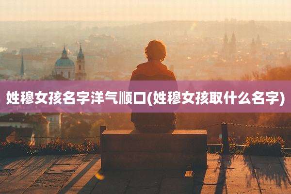 姓穆女孩名字洋气顺口(姓穆女孩取什么名字)