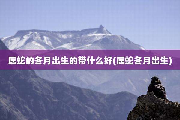 属蛇的冬月出生的带什么好(属蛇冬月出生)