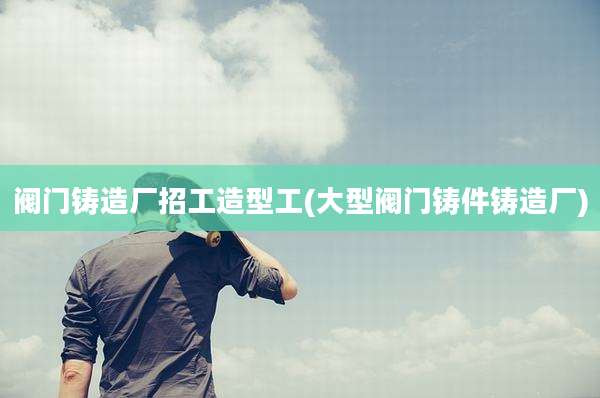 阀门铸造厂招工造型工(大型阀门铸件铸造厂)