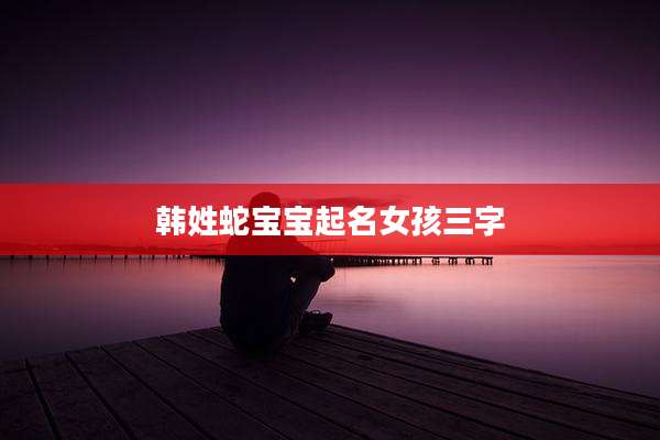 韩姓蛇宝宝起名女孩三字