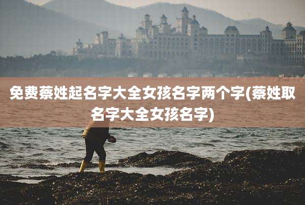 免费蔡姓起名字大全女孩名字两个字(蔡姓取名字大全女孩名字)