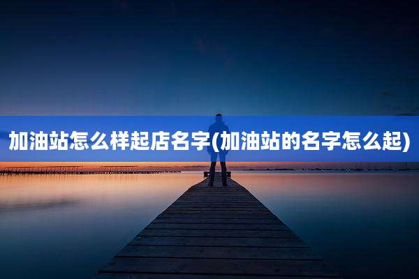 加油站怎么样起店名字(加油站的名字怎么起)