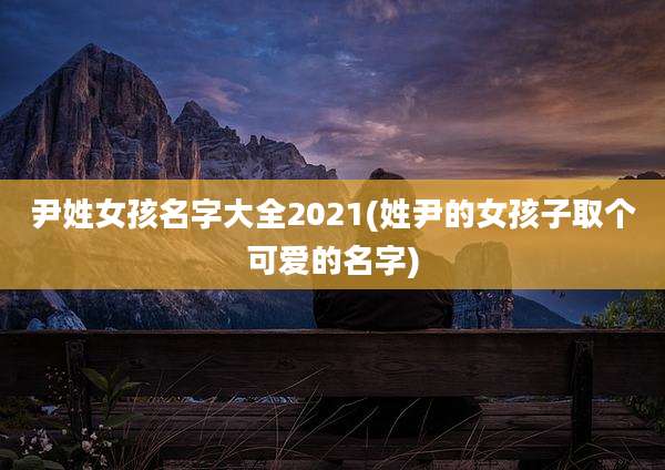 尹姓女孩名字大全2021(姓尹的女孩子取个可爱的名字)