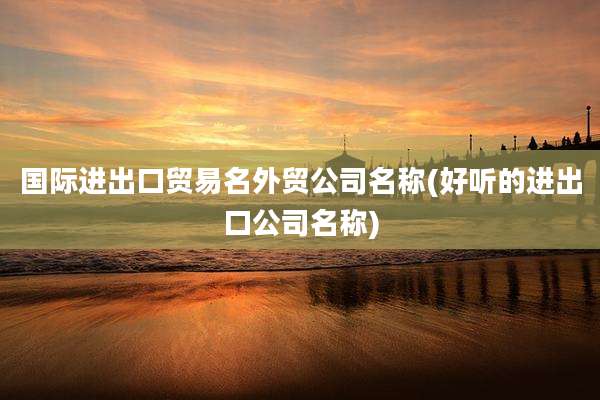 国际进出口贸易名外贸公司名称(好听的进出口公司名称)