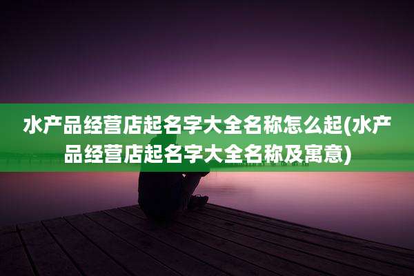 水产品经营店起名字大全名称怎么起(水产品经营店起名字大全名称及寓意)