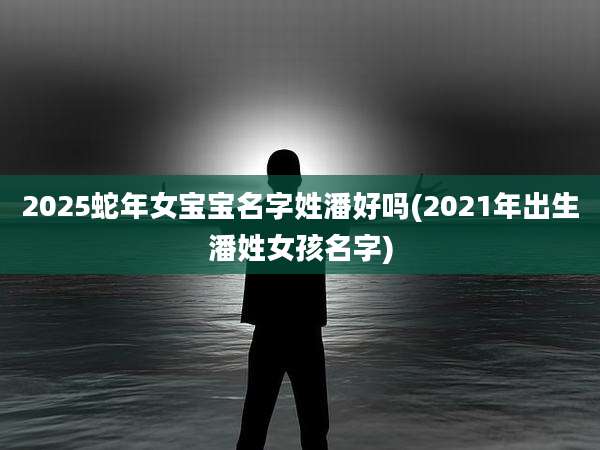 2025蛇年女宝宝名字姓潘好吗(2021年出生潘姓女孩名字)
