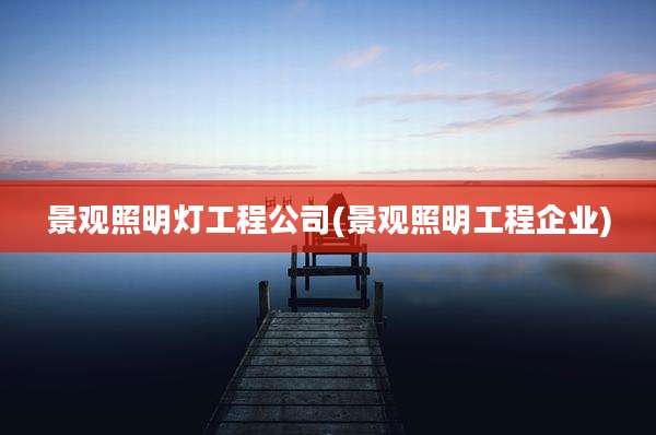 景观照明灯工程公司(景观照明工程企业)