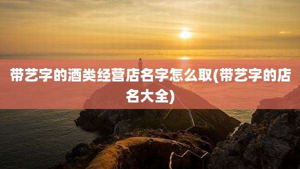 带艺字的酒类经营店名字怎么取(带艺字的店名大全)