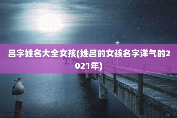 吕字姓名大全女孩(姓吕的女孩名字洋气的2021年)