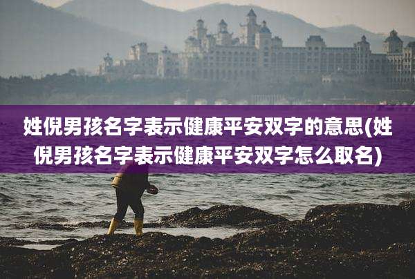 姓倪男孩名字表示健康平安双字的意思(姓倪男孩名字表示健康平安双字怎么取名)